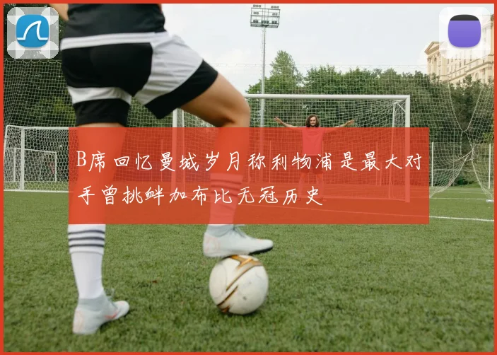 B席回忆曼城岁月称利物浦是最大对手曾挑衅加布比无冠历史