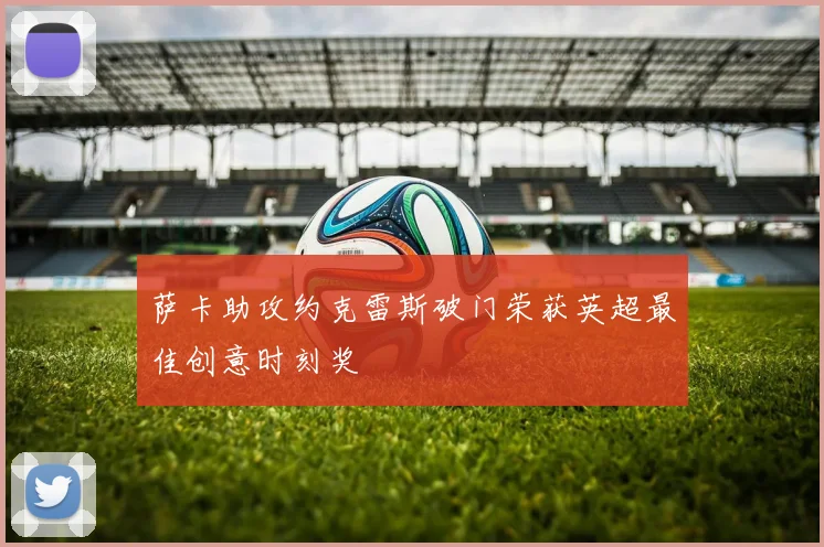 萨卡助攻约克雷斯破门荣获英超最佳创意时刻奖