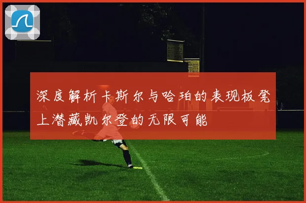 深度解析卡斯尔与哈珀的表现板凳上潜藏凯尔登的无限可能