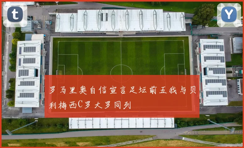 罗马里奥自信宣言足坛前五我与贝利梅西C罗大罗同列
