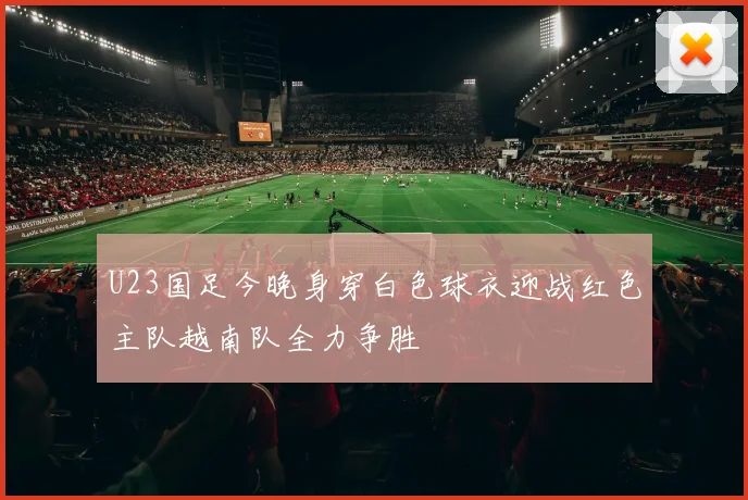 U23国足今晚身穿白色球衣迎战红色主队越南队全力争胜