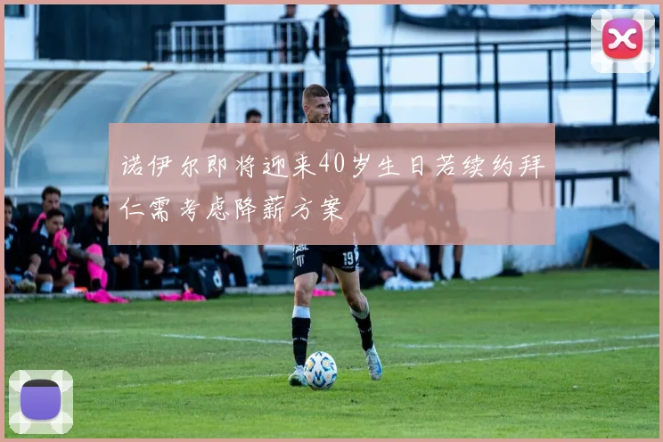 诺伊尔即将迎来40岁生日若续约拜仁需考虑降薪方案