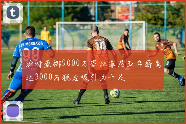 沙特豪掷9000万签拉菲尼亚年薪高达3000万税后吸引力十足