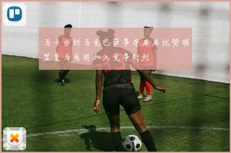 马卡分析马竞巴萨争夺库库优势明显皇马或将加入竞争行列