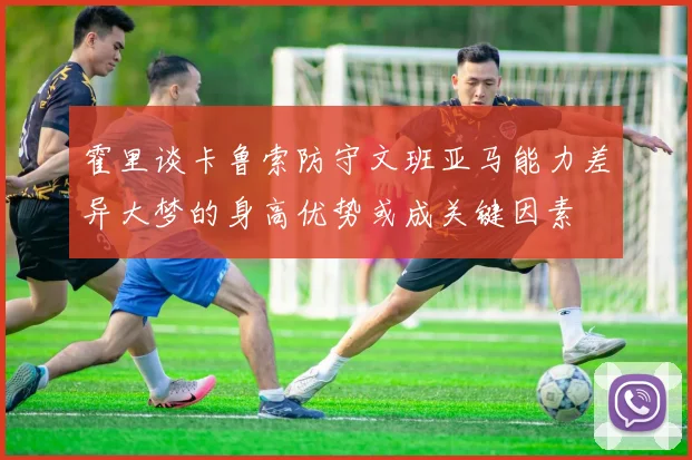 霍里谈卡鲁索防守文班亚马能力差异大梦的身高优势或成关键因素