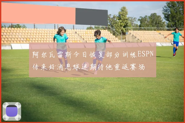 阿尔瓦雷斯今日恢复部分训练ESPN传来好消息球迷期待他重返赛场
