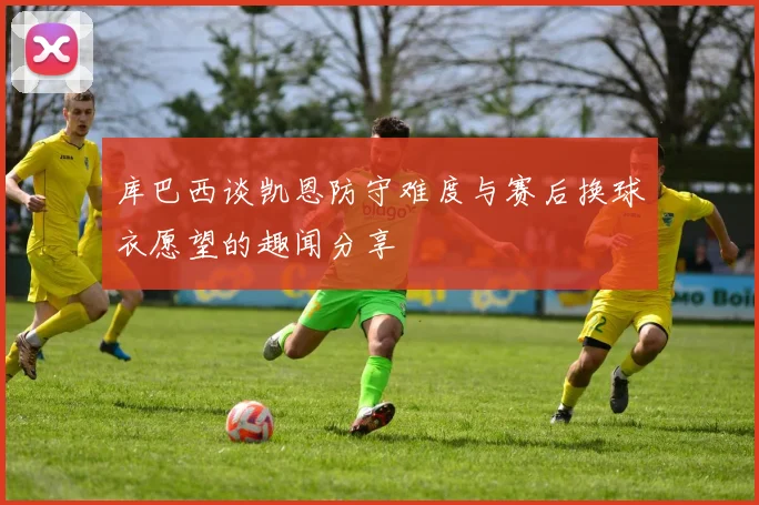 库巴西谈凯恩防守难度与赛后换球衣愿望的趣闻分享