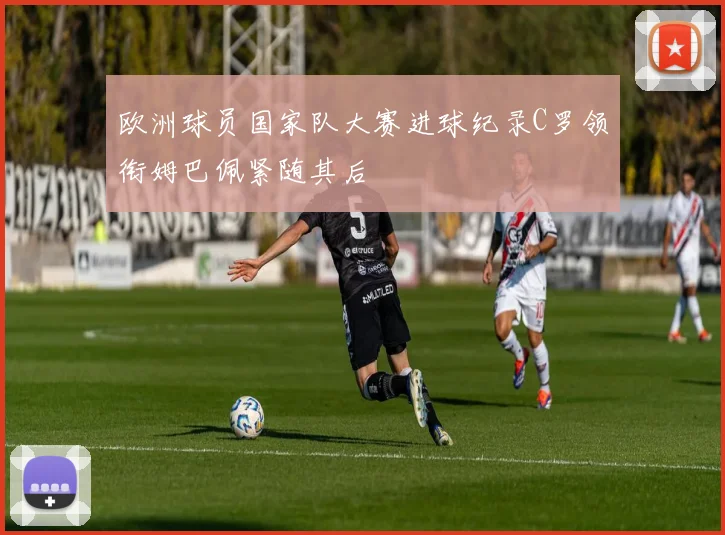 欧洲球员国家队大赛进球纪录C罗领衔姆巴佩紧随其后