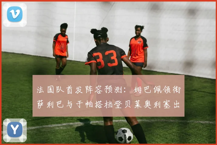 法国队首发阵容预测：姆巴佩领衔萨利巴与于帕搭档登贝莱奥利塞出战